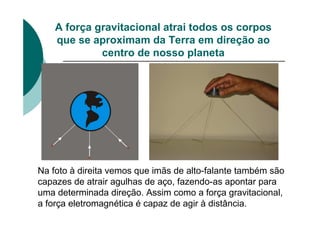 A força gravitacional atrai todos os corpos
que se aproximam da Terra em direção ao
centro de nosso planeta
Na foto à direita vemos que imãs de alto-falante também são
capazes de atrair agulhas de aço, fazendo-as apontar para
uma determinada direção. Assim como a força gravitacional,
a força eletromagnética é capaz de agir à distância.
 