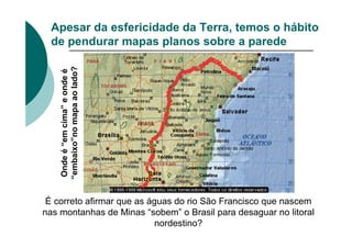 Apesar da esfericidade da Terra, temos o hábito
de pendurar mapas planos sobre a parede
É correto afirmar que as águas do rio São Francisco que nascem
nas montanhas de Minas “sobem” o Brasil para desaguar no litoral
nordestino?
Onde
é
“em
cima”
e
onde
é
“embaixo”no
mapa
ao
lado?
 