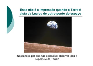 Essa não é a impressão quando a Terra é
vista da Lua ou de outro ponto do espaço
Nessa foto, por que não é possível observar toda a
superfície da Terra?
 