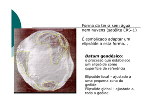 Datum geodésico:
o processo que estabelece
um elipsóide como
superfície de referência
Elipsóide local - ajustado a
uma pequena zona do
geóide
Elipsóide global - ajustado a
todo o geóide.
Forma da terra sem água
nem nuvens (satélite ERS-1)
É complicado adaptar um
elipsóide a esta forma...
 