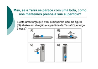 Mas, se a Terra se parece com uma bola, como
nos mantemos presos à sua superfície?
Existe uma força que atrai a massinha azul da figura
(D) abaixo em direção à superfície da Terra! Que força
é essa?
 