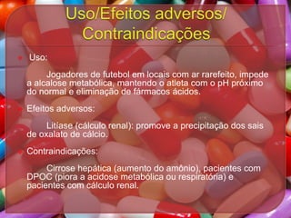 

Uso:
Jogadores de futebol em locais com ar rarefeito, impede
a alcalose metabólica, mantendo o atleta com o pH próximo
do normal e eliminação de fármacos ácidos.



Efeitos adversos:
Litíase (cálculo renal): promove a precipitação dos sais
de oxalato de cálcio.



Contraindicações:

Cirrose hepática (aumento do amônio), pacientes com
DPOC (piora a acidose metabólica ou respiratória) e
pacientes com cálculo renal.

 