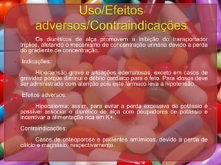 Os diuréticos de alça promovem a inibição do transportador
tríplice, afetando o mecanismo de concentração urinária devido a perda
do gradiente de concentração.


Indicações:
Hipertensão grave e situações edematosas, exceto em casos de
gravidez porque diminui o débito cardíaco para o feto. Para idosos deve
ser administrado com atenção pois este fármaco leva a hipotensão.



Efeitos adversos:
Hipocalemia: assim, para evitar a perda excessiva de potássio é
possível associar o diurético de alça com poupadores de potássio e
incentivar a alimentação rica em K+.



Contraindicações:
Casos de osteoporose e pacientes arrítmicos, devido a perda de
cálcio e magnésio, respectivamente.

 