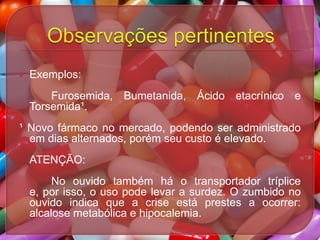 

Exemplos:
Furosemida, Bumetanida, Ácido etacrínico e
Torsemida¹.

¹ Novo fármaco no mercado, podendo ser administrado
em dias alternados, porém seu custo é elevado.


ATENÇÃO:
No ouvido também há o transportador tríplice
e, por isso, o uso pode levar a surdez. O zumbido no
ouvido indica que a crise está prestes a ocorrer:
alcalose metabólica e hipocalemia.

 