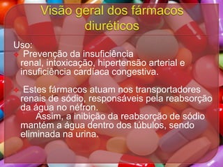 Uso:
 Prevenção da insuficiência
renal, intoxicação, hipertensão arterial e
insuficiência cardíaca congestiva.


Estes fármacos atuam nos transportadores
renais de sódio, responsáveis pela reabsorção
da água no néfron.
Assim, a inibição da reabsorção de sódio
mantém a água dentro dos túbulos, sendo
eliminada na urina.

 