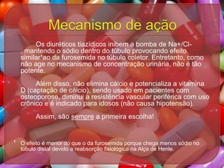 Os diuréticos tiazídicos inibem a bomba de Na+/Cl, mantendo o sódio dentro do túbulo provocando efeito
similar¹ao da furosemida no túbulo coletor. Entretanto, como
não age no mecanismo de concentração urinária, não é tão
potente.
Além disso, não elimina cálcio e potencializa a vitamina
D (captação de cálcio), sendo usado em pacientes com
osteoporose, diminui a resistência vascular periférica com uso
crônico e é indicado para idosos (não causa hipotensão).
Assim, são sempre a primeira escolha!

¹ O efeito é menor do que o da furosemida porque chega menos sódio no
túbulo distal devido a reabsorção fisiológica na Alça de Henle.

 