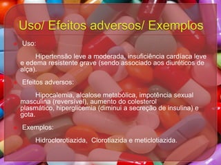 

Uso:
Hipertensão leve a moderada, insuficiência cardíaca leve
e edema resistente grave (sendo associado aos diuréticos de
alça).



Efeitos adversos:
Hipocalemia, alcalose metabólica, impotência sexual
masculina (reversível), aumento do colesterol
plasmático, hiperglicemia (diminui a secreção de insulina) e
gota.



Exemplos:
Hidroclorotiazida, Clorotiazida e meticlotiazida.

 