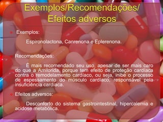 

Exemplos:
Espironolactona, Canrenona e Eplerenona.



Recomendações:
É mais recomendado seu uso, apesar de ser mais caro
do que a Amilorida, porque tem efeito de proteção cardíaca
contra o remodelamento cardíaco, ou seja, inibe o processo
de espessamento do músculo cardíaco, responsável pela
insuficiência cardíaca.



Efeitos adversos:
Desconforto do sistema gastrointestinal, hipercalemia e
acidose metabólica.

 