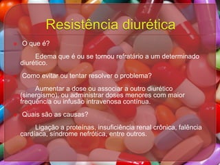 

O que é?
Edema que é ou se tornou refratário a um determinado
diurético.



Como evitar ou tentar resolver o problema?
Aumentar a dose ou associar a outro diurético
(sinergismo); ou administrar doses menores com maior
frequência ou infusão intravenosa contínua.



Quais são as causas?

Ligação a proteínas, insuficiência renal crônica, falência
cardíaca, síndrome nefrótica, entre outros.

 