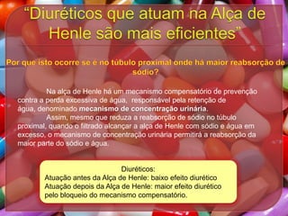 Na alça de Henle há um mecanismo compensatório de prevenção
contra a perda excessiva de água, responsável pela retenção de
água, denominado mecanismo de concentração urinária.
Assim, mesmo que reduza a reabsorção de sódio no túbulo
proximal, quando o filtrado alcançar a alça de Henle com sódio e água em
excesso, o mecanismo de concentração urinária permitirá a reabsorção da
maior parte do sódio e água.

Diuréticos:
Atuação antes da Alça de Henle: baixo efeito diurético
Atuação depois da Alça de Henle: maior efeito diurético
pelo bloqueio do mecanismo compensatório.

 
