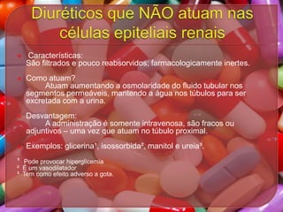 

Características:
São filtrados e pouco reabsorvidos; farmacologicamente inertes.



Como atuam?
Atuam aumentando a osmolaridade do fluido tubular nos
segmentos permeáveis, mantendo a água nos túbulos para ser
excretada com a urina.



Desvantagem:
A administração é somente intravenosa, são fracos ou
adjuntivos – uma vez que atuam no túbulo proximal.



Exemplos: glicerina¹, isossorbida², manitol e ureia³.

¹

Pode provocar hiperglicemia
² É um vasodilatador
³ Tem como efeito adverso a gota.

 