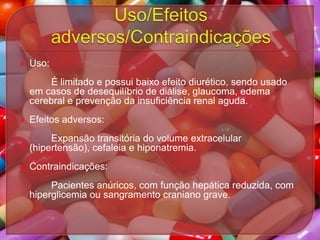 

Uso:
É limitado e possui baixo efeito diurético, sendo usado
em casos de desequilíbrio de diálise, glaucoma, edema
cerebral e prevenção da insuficiência renal aguda.



Efeitos adversos:
Expansão transitória do volume extracelular
(hipertensão), cefaleia e hiponatremia.



Contraindicações:

Pacientes anúricos, com função hepática reduzida, com
hiperglicemia ou sangramento craniano grave.

 