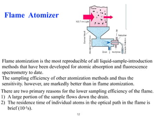 Flame Atomizer
Flame atomization is the most reproducible of all liquid-sample-introduction
methods that have been developed for atomic absorption and fluorescence
spectrometry to date.
The sampling efficiency of other atomization methods and thus the
sensitivity. however, are markedly better than in flame atomization.
There are two primary reasons for the lower sampling efficiency of the flame.
1) A large portion of the sample flows down the drain.
2) The residence time of individual atoms in the optical path in the flame is
brief (10-5s).
12
 