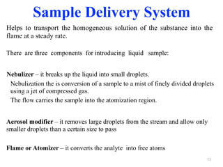 Nebulizer – it breaks up the liquid into small droplets.
Nebulization the is conversion of a sample to a mist of finely divided droplets
using a jet of compressed gas.
The flow carries the sample into the atomization region.
13
Sample Delivery System
Flame or Atomizer – it converts the analyte into free atoms
Aerosol modifier – it removes large droplets from the stream and allow only
smaller droplets than a certain size to pass
There are three components for introducing liquid sample:
Helps to transport the homogeneous solution of the substance into the
flame at a steady rate.
 