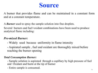 A Burner used to spray the sample solution into fine droplets.
Several burners and fuel+oxidant combinations have been used to produce
analytical flame including:
14
Total Consumption Burner:
- Sample solution is aspirated through a capillary by high pressure of fuel
and Oxidant and burnt at the tip of burner
- Entire sample is consumed.
Source
Pre-mixed Burner:
- Widely used because uniformity in flame intensity
- Aspirated sample , fuel and oxidant are thoroughly mixed before
reaching the burner opening
A burner that provides flame and can be maintained in a constant form
and at a constant temperature.
 