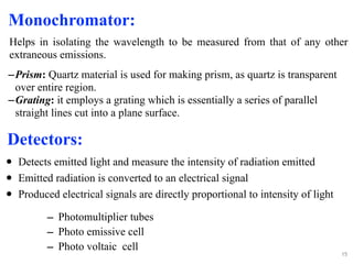 – Photomultiplier tubes
– Photo emissive cell
– Photo voltaic cell
15
–Prism: Quartz material is used for making prism, as quartz is transparent
over entire region.
–Grating: it employs a grating which is essentially a series of parallel
straight lines cut into a plane surface.
Detectors:
• Detects emitted light and measure the intensity of radiation emitted
• Emitted radiation is converted to an electrical signal
• Produced electrical signals are directly proportional to intensity of light
Monochromator:
Helps in isolating the wavelength to be measured from that of any other
extraneous emissions.
 