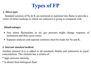 Types of FP
1. Direct type:
Standard solution of Na & K are atomized or aspirated into flame to provide a
series of meter readings in which our unknown is going to compared with.
• Any minor fluctuations in air, gas pressure might change response of
instrument and then cause errors.
• Separate analyses and separate solutions must be made for Na and K.
Disadvantages
2. Internal standard method:
Another element (Li) is added to all standards, blanks and unknowns in equal
concentration. This element has a criteria of :
* high emission intensity.
* Is absent from biological fluid.
 