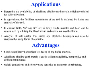 Applications
• Determine the availability of alkali and alkaline earth metals which are critical
for soil cultivation.
• In agriculture, the fertilizer requirement of the soil is analyzed by flame test
analysis of the soil.
• In clinical field, Na+ and K+ ions in body fluids, muscles and heart can be
determined by diluting the blood serum and aspiration into the flame.
• Analysis of soft drinks, fruit juices and alcoholic beverages can also be
analyzed by using flame photometry.
Advantages
• Simple quantitative analytical test based on the flame analysis.
• Alkali and alkaline earth metals is easily with most reliable, inexpensive and
convenient methods.
• Quick, convenient, and selective and sensitive to even ppm to ppb range.
 
