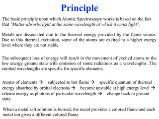 Principle
Metals are dissociated due to the thermal energy provided by the flame source.
Due to this thermal excitation, some of the atoms are excited to a higher energy
level where they are not stable.
The subsequent loss of energy will result in the movement of excited atoms to the
low energy ground state with emission of some radiations as a wavelengths .The
emitted wavelengths are specific for specific elements.
The basic principle upon which Atomic Spectroscopy works is based on the fact
that "Matter absorbs light at the same wavelength at which it emits light".
Atoms of elements ! subjected to hot flame ! specific quantum of thermal
energy absorbed by orbital electrons ! become unstable at high energy level !
release energy as photons of particular wavelength ! change back to ground
state.
When a metal salt solution is burned, the metal provides a colored flame and each
metal ion gives a different colored flame.
 