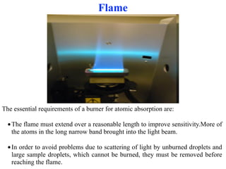 Flame
The essential requirements of a burner for atomic absorption are:
●The flame must extend over a reasonable length to improve sensitivity.More of
the atoms in the long narrow band brought into the light beam.
●In order to avoid problems due to scattering of light by unburned droplets and
large sample droplets, which cannot be burned, they must be removed before
reaching the flame.
 