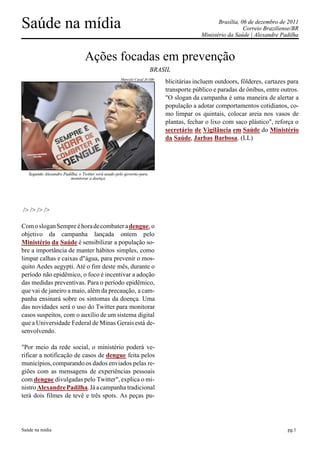 Saúde na mídia                                                                                   Brasília, 06 de dezembro de 2011
                                                                                                            Correio Braziliense/BR
                                                                                          Ministério da Saúde | Alexandre Padilha



                                 Ações focadas em prevenção
                                                                       BRASIL
                                                     Marcelo Casal Jr/ABr
                                                                            blicitárias incluem outdoors, fôlderes, cartazes para
                                                                            transporte público e paradas de ônibus, entre outros.
                                                                            "O slogan da campanha é uma maneira de alertar a
                                                                            população a adotar comportamentos cotidianos, co-
                                                                            mo limpar os quintais, colocar areia nos vasos de
                                                                            plantas, fechar o lixo com saco plástico", reforça o
                                                                            secretário de Vigilância em Saúde do Ministério
                                                                            da Saúde, Jarbas Barbosa. (LL)




   Segundo Alexandre Padilha, o Twitter será usado pelo governo para
                         monitorar a doença




/> /> /> />

Com o slogan Sempre é hora de combater a dengue, o
objetivo da campanha lançada ontem pelo
Ministério da Saúde é sensibilizar a população so-
bre a importância de manter hábitos simples, como
limpar calhas e caixas d"água, para prevenir o mos-
quito Aedes aegypti. Até o fim deste mês, durante o
período não epidêmico, o foco é incentivar a adoção
das medidas preventivas. Para o período epidêmico,
que vai de janeiro a maio, além da precaução, a cam-
panha ensinará sobre os sintomas da doença. Uma
das novidades será o uso do Twitter para monitorar
casos suspeitos, com o auxílio de um sistema digital
que a Universidade Federal de Minas Gerais está de-
senvolvendo.

"Por meio da rede social, o ministério poderá ve-
rificar a notificação de casos de dengue feita pelos
municípios, comparando os dados enviados pelas re-
giões com as mensagens de experiências pessoais
com dengue divulgadas pelo Twitter", explica o mi-
nistro Alexandre Padilha. Já a campanha tradicional
terá dois filmes de tevê e três spots. As peças pu-




Saúde na mídia                                                                                                               pg.1
 