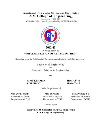Department of Computer Science and Engineering

R. V. College of Engineering ,
Bangaluru – 560 059
(Affiliated to VTU, Karnataka, Accredited by AICTE, New Delhi)

2012-13
A Project report on

“IMPLEMENTATION OF AES ALGORITHM”
Submitted in partial fulfillment of the requirements for the award of the degree of

Bachelor of Engineering
in
Computer Science & Engineering
By
SUNIL KUMAR R
SHREEKANT

1RV11CS420
1RV10CS417

Under the guidance of

Mrs. Jyothi Shetty
Assistant Professor
Department of CSE

Mrs. D.Pratiba
Assistant Professor
Department of CSE

Mrs. Prapulla S B
Assistant Professor
Department of CSE

Carried out at
Department Of Computer Science & Engineering
R. V. College of Engineering

 