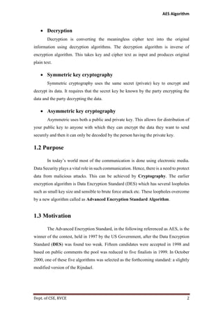 AES Algorithm

 Decryption
Decryption is converting the meaningless cipher text into the original
information using decryption algorithms. The decryption algorithm is inverse of
encryption algorithm. This takes key and cipher text as input and produces original
plain text.

 Symmetric key cryptography
Symmetric cryptography uses the same secret (private) key to encrypt and
decrypt its data. It requires that the secret key be known by the party encrypting the
data and the party decrypting the data.

 Asymmetric key cryptography
Asymmetric uses both a public and private key. This allows for distribution of
your public key to anyone with which they can encrypt the data they want to send
securely and then it can only be decoded by the person having the private key.

1.2 Purpose
In today’s world most of the communication is done using electronic media.
Data Security plays a vital role in such communication. Hence, there is a need to protect
data from malicious attacks. This can be achieved by Cryptography. The earlier
encryption algorithm is Data Encryption Standard (DES) which has several loopholes
such as small key size and sensible to brute force attack etc. These loopholes overcome
by a new algorithm called as Advanced Encryption Standard Algorithm.

1.3 Motivation
The Advanced Encryption Standard, in the following referenced as AES, is the
winner of the contest, held in 1997 by the US Government, after the Data Encryption
Standard (DES) was found too weak. Fifteen candidates were accepted in 1998 and
based on public comments the pool was reduced to five finalists in 1999. In October
2000, one of these five algorithms was selected as the forthcoming standard: a slightly
modified version of the Rijndael.

Dept. of CSE, RVCE

2

 