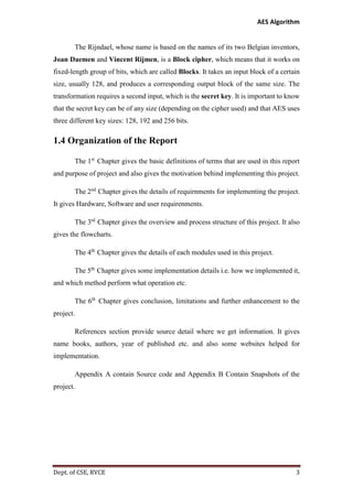 AES Algorithm

The Rijndael, whose name is based on the names of its two Belgian inventors,
Joan Daemen and Vincent Rijmen, is a Block cipher, which means that it works on
fixed-length group of bits, which are called Blocks. It takes an input block of a certain
size, usually 128, and produces a corresponding output block of the same size. The
transformation requires a second input, which is the secret key. It is important to know
that the secret key can be of any size (depending on the cipher used) and that AES uses
three different key sizes: 128, 192 and 256 bits.

1.4 Organization of the Report
The 1st Chapter gives the basic definitions of terms that are used in this report
and purpose of project and also gives the motivation behind implementing this project.
The 2nd Chapter gives the details of requirnments for implementing the project.
It gives Hardware, Software and user requirenments.
The 3rd Chapter gives the overview and process structure of this project. It also
gives the flowcharts.
The 4th Chapter gives the details of each modules used in this project.
The 5th Chapter gives some implementation details i.e. how we implemented it,
and which method perform what operation etc.
The 6th Chapter gives conclusion, limitations and further enhancement to the
project.
References section provide source detail where we get information. It gives
name books, authors, year of published etc. and also some websites helped for
implementation.
Appendix A contain Source code and Appendix B Contain Snapshots of the
project.

Dept. of CSE, RVCE

3

 