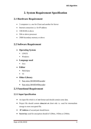 AES Algorithm

2. System Requirement Specification
2.1 Hardware Requirement


2 computers i.e. one for Client and another for Server



Internet connection i.e. for IP address



32B RAM or above



X86 or above processor



2MB Secondary memory or above

2.2 Software Requirement
 Operating System


LINUX



Windows

 Language used


Java

 Editor


MyEclipse



VI

 Other Library
 Sun.misc.BASE64Encoder
 Sun.misc.BASE64Decoder

2.3 Functional Requirement
2.3.1 Input Specification
 An input file which is of .txt format and should contain some data.
 Project file should contain clenc.txt at client side i.e. used for intermediate
storage to store encrypted file.



IP Address of second part should know.

 Secret key used for encryption should of 128bits, 192bits or 256bits.

Dept. of CSE, RVCE

4

 