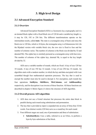 AES Algorithm

3. High level Design
3.1 Advanced Encryption Standard
3.1.1 Overview
Advanced Encryption Standard (AES) is a Symmetric key cryptography and it is
an iterated block cipher with a fixed block size of 128 bit and a variable key length i.e.
it may be 128, 192 or 256 bits. The different transformations operate on the
intermediate results, called state. The state is a rectangular array of bytes and since the
block size is 128 bits, which is 16 bytes, the rectangular array is of dimensions 4x4. (In
the Rijndael version with variable block size, the row size is fixed to four and the
number of columns varies. The number of columns is the block size divided by 32 and
denoted Nb). The cipher key is similarly pictured as a rectangular array with four rows.
The number of columns of the cipher key, denoted Nk, is equal to the key length
divided by 32.
AES uses a variable number of rounds, which are fixed: A key of size 128 has
10 rounds. A key of size 192 has 12 rounds. A key of size 256 has 14 rounds. An
algorithm starts with a random number, in which the key and data encrypted with it are
scrambled though four mathematical operation processes. The key that is used to
encrypt the number must also be used to decrypt it. For encryption, each rounds has
four

operations

SubBytes,

ShiftRows,

MixColumns,

and

AddRoundKey

respectively, and for decryption it use inverse of these function. All these functions are
described in chapter 4. Below figure (1) shows the structure of AES algorithm.

3.1.2 Overall process AES algorithm
1. AES does not use a Feistel structure but processes the entire data block in
parallel during each round using substitutions and permutation.
2. The key that is provided as input is expanded into an array of forty-four 32-bit
words. Four distinct words (128 bits) serve as a round key for each round.
3. Four different stages are used, one of permutation and three of substitution:


SubstituteBytes: Uses a table, referred to as an S-box, to perform a
byte-by byte substitution of the block.

Dept. of CSE, RVCE

6

 