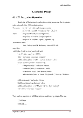 AES Algorithm

4. Detailed Design
4.1 AES Encryption Operation
Here is the AES algorithm is outline form, using Java syntax for the pseudocode, and much of the AES standard notation:
Constants:

int Nb = 4; // but it might change someday
int Nr = 10, 12, or 14; // rounds, for Nk = 4, 6, or 8

Inputs:

array in of 4*Nb bytes // input plaintext
array out of 4*Nb bytes // output cipher text
array w of 4*Nb*(Nr+1) bytes // expanded key

Internal work array:
state, 2-dim array of 4*Nb bytes, 4 rows and Nb cols
Algorithm:
void Cipher (byte[] in, byte[] out, byte[] w) {
byte [][] state = new byte [4][Nb];
state = in; // actual component-wise copy
AddRoundKey (state, w, 0, Nb - 1); // see Section 4 below
for (int round = 1; round < Nr; round++){
SubBytes (state); // see Section 3 below
ShiftRows (state); // see Section 5 below
MixColumns (state); // see Section 5 below
AddRoundKey (state, w, Round *Nb, (round+1)*Nb - 1); // Section 4
}
SubBytes (state); // see Section 3 below
ShiftRows (state); // see Section 5 below
AddRoundKey (state, w, Nr*Nb, (Nr+1)*Nb - 1); // Section 4
out = state; // component-wise copy
}
There are four operations in AES Encryption as used in above snippet. They are,
1) SubBytes
2) ShiftRows

Dept. of CSE, RVCE

10

 