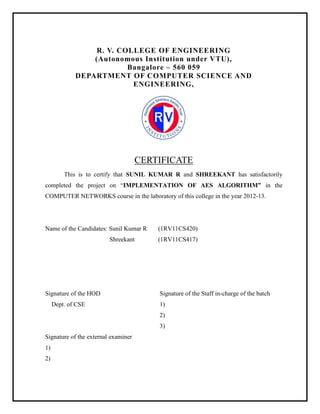 R. V. COLLEGE OF ENGINEERING
(Autonomous Institution under VTU),
Bangalore – 560 059
DEPARTMENT OF COMPUTER SCIENCE AND
ENGINEERING,

CERTIFICATE
This is to certify that SUNIL KUMAR R and SHREEKANT has satisfactorily
completed the project on “IMPLEMENTATION OF AES ALGORITHM” in the
COMPUTER NETWORKS course in the laboratory of this college in the year 2012-13.

Name of the Candidates: Sunil Kumar R
Shreekant

Signature of the HOD
Dept. of CSE

(1RV11CS420)
(1RV11CS417)

Signature of the Staff in-charge of the batch
1)
2)
3)

Signature of the external examiner
1)
2)

 