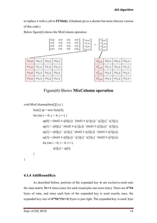 AES Algorithm

to replace # with a call to FFMul(). (Gladman gives a shorter but more obscure version
of this code.)
Below figure(6) shows the MixColumn operation

Figure(6) Shows MixColumn operation

void MixColumns(byte[][] s) {
byte[] sp = new byte[4];
for (int c = 0; c < 4; c++) {
sp[0] = (0x02 # s[0][c]) ˆ (0x03 # s[1][c]) ˆ s[2][c] ˆ s[3][c];
sp[1] = s[0][c] ˆ (0x02 # s[1][c]) ˆ (0x03 # s[2][c]) ˆ s[3][c];
sp[2] = s[0][c] ˆ s[1][c] ˆ (0x02 # s[2][c]) ˆ (0x03 # s[3][c]);
sp[3] = (0x03 # s[0][c]) ˆ s[1][c] ˆ s[2][c] ˆ (0x02 # s[3][c]);
for (int i = 0; i < 4; i++)
s[i][c] = sp[i];
}
}

4.1.4 AddRoundKey
As described before, portions of the expanded key w are exclusive-ored onto
the state matrix Nr+1 times (once for each round plus one more time). There are 4*Nb
bytes of state, and since each byte of the expanded key is used exactly once, the
expanded key size of 4*Nb*(Nr+1) bytes is just right. The expanded key is used, byte

Dept. of CSE, RVCE

14

 