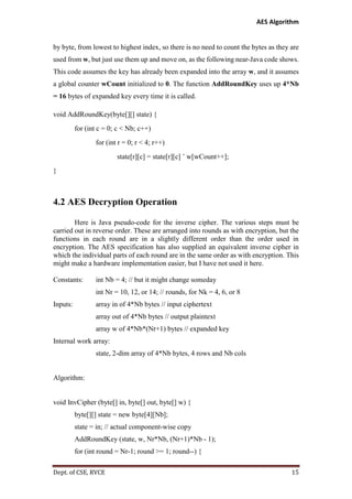 AES Algorithm

by byte, from lowest to highest index, so there is no need to count the bytes as they are
used from w, but just use them up and move on, as the following near-Java code shows.
This code assumes the key has already been expanded into the array w, and it assumes
a global counter wCount initialized to 0. The function AddRoundKey uses up 4*Nb
= 16 bytes of expanded key every time it is called.
void AddRoundKey(byte[][] state) {
for (int c = 0; c < Nb; c++)
for (int r = 0; r < 4; r++)
state[r][c] = state[r][c] ˆ w[wCount++];
}

4.2 AES Decryption Operation
Here is Java pseudo-code for the inverse cipher. The various steps must be
carried out in reverse order. These are arranged into rounds as with encryption, but the
functions in each round are in a slightly different order than the order used in
encryption. The AES specification has also supplied an equivalent inverse cipher in
which the individual parts of each round are in the same order as with encryption. This
might make a hardware implementation easier, but I have not used it here.
Constants:

int Nb = 4; // but it might change someday
int Nr = 10, 12, or 14; // rounds, for Nk = 4, 6, or 8

Inputs:

array in of 4*Nb bytes // input ciphertext
array out of 4*Nb bytes // output plaintext
array w of 4*Nb*(Nr+1) bytes // expanded key

Internal work array:
state, 2-dim array of 4*Nb bytes, 4 rows and Nb cols

Algorithm:

void InvCipher (byte[] in, byte[] out, byte[] w) {
byte[][] state = new byte[4][Nb];
state = in; // actual component-wise copy
AddRoundKey (state, w, Nr*Nb, (Nr+1)*Nb - 1);
for (int round = Nr-1; round >= 1; round--) {
Dept. of CSE, RVCE

15

 