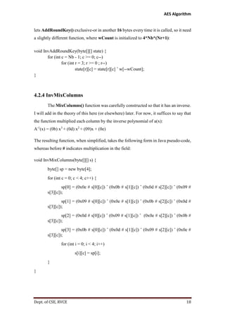 AES Algorithm

lets AddRoundKey() exclusive-or in another 16 bytes every time it is called, so it need
a slightly different function, where wCount is initialized to 4*Nb*(Nr+1):
void InvAddRoundKey(byte[][] state) {
for (int c = Nb - 1; c >= 0; c--)
for (int r = 3; r >= 0 ; r--)
state[r][c] = state[r][c] ˆ w[--wCount];
}

4.2.4 InvMixColumns
The MixColumns() function was carefully constructed so that it has an inverse.
I will add in the theory of this here (or elsewhere) later. For now, it suffices to say that
the function multiplied each column by the inverse polynomial of a(x):
A-1(x) = (0b) x3 + (0d) x2 + (09)x + (0e)
The resulting function, when simplified, takes the following form in Java pseudo-code,
whereas before # indicates multiplication in the field:
void InvMixColumns(byte[][] s) {
byte[] sp = new byte[4];
for (int c = 0; c < 4; c++) {
sp[0] = (0x0e # s[0][c]) ˆ (0x0b # s[1][c]) ˆ (0x0d # s[2][c]) ˆ (0x09 #
s[3][c]);
sp[1] = (0x09 # s[0][c]) ˆ (0x0e # s[1][c]) ˆ (0x0b # s[2][c]) ˆ (0x0d #
s[3][c]);
sp[2] = (0x0d # s[0][c]) ˆ (0x09 # s[1][c]) ˆ (0x0e # s[2][c]) ˆ (0x0b #
s[3][c]);
sp[3] = (0x0b # s[0][c]) ˆ (0x0d # s[1][c]) ˆ (0x09 # s[2][c]) ˆ (0x0e #
s[3][c]);
for (int i = 0; i < 4; i++)
s[i][c] = sp[i];
}
}

Dept. of CSE, RVCE

18

 