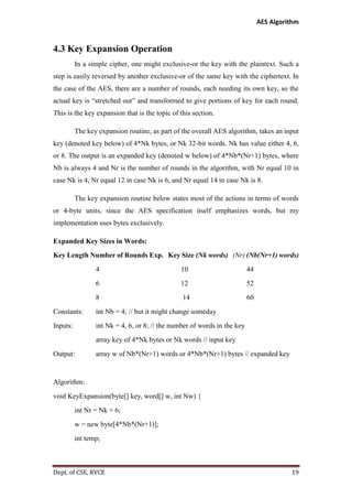 AES Algorithm

4.3 Key Expansion Operation
In a simple cipher, one might exclusive-or the key with the plaintext. Such a
step is easily reversed by another exclusive-or of the same key with the ciphertext. In
the case of the AES, there are a number of rounds, each needing its own key, so the
actual key is “stretched out” and transformed to give portions of key for each round.
This is the key expansion that is the topic of this section.
The key expansion routine, as part of the overall AES algorithm, takes an input
key (denoted key below) of 4*Nk bytes, or Nk 32-bit words. Nk has value either 4, 6,
or 8. The output is an expanded key (denoted w below) of 4*Nb*(Nr+1) bytes, where
Nb is always 4 and Nr is the number of rounds in the algorithm, with Nr equal 10 in
case Nk is 4, Nr equal 12 in case Nk is 6, and Nr equal 14 in case Nk is 8.
The key expansion routine below states most of the actions in terms of words
or 4-byte units, since the AES specification itself emphasizes words, but my
implementation uses bytes exclusively.
Expanded Key Sizes in Words:
Key Length Number of Rounds Exp. Key Size (Nk words) (Nr) (Nb(Nr+1) words)
4

10

44

6

12

52

8

14

60

Constants:

int Nb = 4; // but it might change someday

Inputs:

int Nk = 4, 6, or 8; // the number of words in the key
array key of 4*Nk bytes or Nk words // input key

Output:

array w of Nb*(Nr+1) words or 4*Nb*(Nr+1) bytes // expanded key

Algorithm:
void KeyExpansion(byte[] key, word[] w, int Nw) {
int Nr = Nk + 6;
w = new byte[4*Nb*(Nr+1)];
int temp;

Dept. of CSE, RVCE

19

 