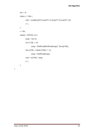 AES Algorithm

int i = 0;
while ( i < Nk) {
w[i] = word(key[4*i], key[4*i+1], key[4*i+2], key[4*i+3]);
i++;
}
i = Nk;
while(i < Nb*(Nr+1)) {
temp = w[i-1];
if (i % Nk == 0)
temp = SubWord(RotWord(temp)) ˆ Rcon[i/Nk];
else if (Nk > 6 && (i%Nk) == 4)
temp = SubWord(temp);
w[i] = w[i-Nk] ˆ temp;
i++;
}
}

Dept. of CSE, RVCE

20

 