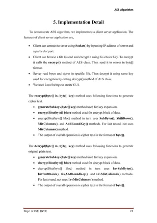AES Algorithm

5. Implementation Detail
To demonstrate AES algorithm, we implemented a client server application. The
features of client server application are,


Client can connect to sever using Socket() by inputting IP address of server and
a particular port.



Client can browse a file to send and encrypt it using his choice key. To encrypt
it calls the encrypt() method of AES class. Then send it to server in byte[]
format.



Server read bytes and stores in specific file. Then decrypt it using same key
used for encryption by calling decrypt() method of AES class.



We used Java Swings to create GUI.

The encrypt(byte[] in, byte[] key) method uses following functions to generate
cipher text.


generateSubkeys(byte[] key) method used for key expansion.



encryptBloc(byte[] bloc) method used for encrypt block of data.



encryptBloc(byte[] bloc) method in turn uses SubBytes(), ShiftRows(),
MixColumns(), and AddRoundKey() methods. For last round, not uses
MixColumns() method.



The output of overall operation is cipher text in the format of byte[].

The decrypt(byte[] in, byte[] key) method uses following functions to generate
original plain text.


generateSubkeys(byte[] key) method used for key expansion.



decryptBloc(byte[] bloc) method used for decrypt block of data.



decryptBloc(byte[]

bloc)

method

in

turn

uses

InvSubBytes(),

InvShiftRows(), InvAddRoundKey() and InvMixColumns() methods.
For last round, not uses InvMixColumns() method.


The output of overall operation is cipher text in the format of byte[].

Dept. of CSE, RVCE

21

 