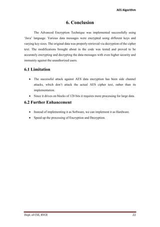 AES Algorithm

6. Conclusion
The Advanced Encryption Technique was implemented successfully using
‘Java’ language. Various data messages were encrypted using different keys and
varying key sizes. The original data was properly retrieved via decryption of the cipher
text. The modifications brought about in the code was tested and proved to be
accurately encrypting and decrypting the data messages with even higher security and
immunity against the unauthorized users.

6.1 Limitation


The successful attack against AES data encryption has been side channel
attacks, which don’t attack the actual AES cipher text, rather than its
implementation.



Since it drives on blocks of 128 bits it requires more processing for large data.

6.2 Further Enhancement


Instead of implementing it as Software, we can implement it as Hardware.



Speed up the processing of Encryption and Decryption.

Dept. of CSE, RVCE

22

 