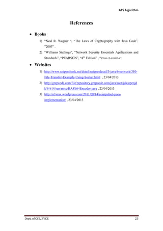 AES Algorithm

References
 Books
1) “Neal R. Wagner “, “The Laws of Cryptography with Java Code”,
”2003” .
2) “Williams Stallings”, “Network Security Essentials Applications and
Standards”, “PEARSON”, “4th Edition” , “978-0-13-610805-4”.

 Websites
1) http://www.snippetbank.net/detail/snippetdetail/3-java/6-network/310File-Transfer-Example-Using-Socket.html , 23/04/2013
2) http://grepcode.com/file/repository.grepcode.com/java/root/jdk/openjd
k/6-b14/sun/misc/BASE64Encoder.java , 23/04/2013
3) http://n3vrax.wordpress.com/2011/08/14/aesrijndael-javaimplementation/ , 23/04/2013

Dept. of CSE, RVCE

23

 