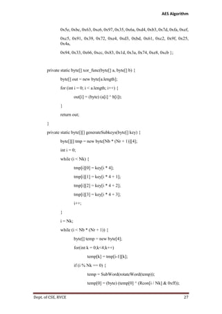 AES Algorithm

0x5e, 0xbc, 0x63, 0xc6, 0x97, 0x35, 0x6a, 0xd4, 0xb3, 0x7d, 0xfa, 0xef,
0xc5, 0x91, 0x39, 0x72, 0xe4, 0xd3, 0xbd, 0x61, 0xc2, 0x9f, 0x25,
0x4a,
0x94, 0x33, 0x66, 0xcc, 0x83, 0x1d, 0x3a, 0x74, 0xe8, 0xcb };

private static byte[] xor_func(byte[] a, byte[] b) {
byte[] out = new byte[a.length];
for (int i = 0; i < a.length; i++) {
out[i] = (byte) (a[i] ^ b[i]);
}
return out;
}
private static byte[][] generateSubkeys(byte[] key) {
byte[][] tmp = new byte[Nb * (Nr + 1)][4];
int i = 0;
while (i < Nk) {
tmp[i][0] = key[i * 4];
tmp[i][1] = key[i * 4 + 1];
tmp[i][2] = key[i * 4 + 2];
tmp[i][3] = key[i * 4 + 3];
i++;
}
i = Nk;
while (i < Nb * (Nr + 1)) {
byte[] temp = new byte[4];
for(int k = 0;k<4;k++)
temp[k] = tmp[i-1][k];
if (i % Nk == 0) {
temp = SubWord(rotateWord(temp));
temp[0] = (byte) (temp[0] ^ (Rcon[i / Nk] & 0xff));
Dept. of CSE, RVCE

27

 