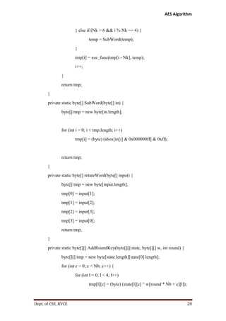 AES Algorithm

} else if (Nk > 6 && i % Nk == 4) {
temp = SubWord(temp);
}
tmp[i] = xor_func(tmp[i - Nk], temp);
i++;
}
return tmp;
}
private static byte[] SubWord(byte[] in) {
byte[] tmp = new byte[in.length];

for (int i = 0; i < tmp.length; i++)
tmp[i] = (byte) (sbox[in[i] & 0x000000ff] & 0xff);

return tmp;
}
private static byte[] rotateWord(byte[] input) {
byte[] tmp = new byte[input.length];
tmp[0] = input[1];
tmp[1] = input[2];
tmp[2] = input[3];
tmp[3] = input[0];
return tmp;
}
private static byte[][] AddRoundKey(byte[][] state, byte[][] w, int round) {
byte[][] tmp = new byte[state.length][state[0].length];
for (int c = 0; c < Nb; c++) {
for (int l = 0; l < 4; l++)
tmp[l][c] = (byte) (state[l][c] ^ w[round * Nb + c][l]);

Dept. of CSE, RVCE

28

 