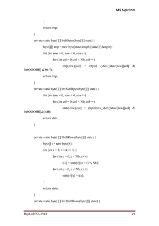 AES Algorithm

}
return tmp;
}
private static byte[][] SubBytes(byte[][] state) {
byte[][] tmp = new byte[state.length][state[0].length];
for (int row = 0; row < 4; row++)
for (int col = 0; col < Nb; col++)
tmp[row][col]

=

(byte)

(sbox[(state[row][col]

&

0x000000ff)] & 0xff);
return tmp;
}
private static byte[][] InvSubBytes(byte[][] state) {
for (int row = 0; row < 4; row++)
for (int col = 0; col < Nb; col++)
state[row][col] = (byte)(inv_sbox[(state[row][col] &
0x000000ff)]&0xff);
return state;
}

private static byte[][] ShiftRows(byte[][] state) {
byte[] t = new byte[4];
for (int r = 1; r < 4; r++) {
for (int c = 0; c < Nb; c++)
t[c] = state[r][(c + r) % Nb];
for (int c = 0; c < Nb; c++)
state[r][c] = t[c];
}
return state;
}
private static byte[][] InvShiftRows(byte[][] state) {

Dept. of CSE, RVCE

29

 