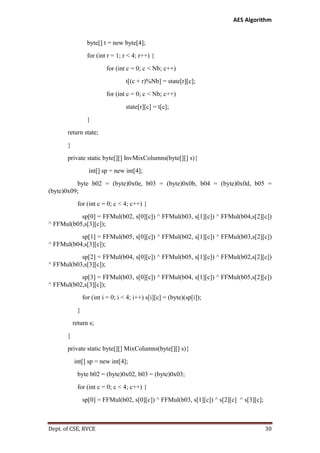 AES Algorithm

byte[] t = new byte[4];
for (int r = 1; r < 4; r++) {
for (int c = 0; c < Nb; c++)
t[(c + r)%Nb] = state[r][c];
for (int c = 0; c < Nb; c++)
state[r][c] = t[c];
}
return state;
}
private static byte[][] InvMixColumns(byte[][] s){
int[] sp = new int[4];
byte b02 = (byte)0x0e, b03 = (byte)0x0b, b04 = (byte)0x0d, b05 =
(byte)0x09;
for (int c = 0; c < 4; c++) {
sp[0] = FFMul(b02, s[0][c]) ^ FFMul(b03, s[1][c]) ^ FFMul(b04,s[2][c])
^ FFMul(b05,s[3][c]);
sp[1] = FFMul(b05, s[0][c]) ^ FFMul(b02, s[1][c]) ^ FFMul(b03,s[2][c])
^ FFMul(b04,s[3][c]);
sp[2] = FFMul(b04, s[0][c]) ^ FFMul(b05, s[1][c]) ^ FFMul(b02,s[2][c])
^ FFMul(b03,s[3][c]);
sp[3] = FFMul(b03, s[0][c]) ^ FFMul(b04, s[1][c]) ^ FFMul(b05,s[2][c])
^ FFMul(b02,s[3][c]);
for (int i = 0; i < 4; i++) s[i][c] = (byte)(sp[i]);
}
return s;
}
private static byte[][] MixColumns(byte[][] s){
int[] sp = new int[4];
byte b02 = (byte)0x02, b03 = (byte)0x03;
for (int c = 0; c < 4; c++) {
sp[0] = FFMul(b02, s[0][c]) ^ FFMul(b03, s[1][c]) ^ s[2][c] ^ s[3][c];

Dept. of CSE, RVCE

30

 