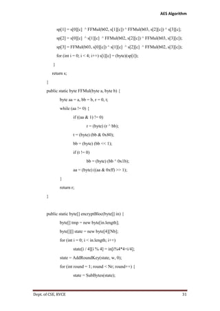 AES Algorithm

sp[1] = s[0][c] ^ FFMul(b02, s[1][c]) ^ FFMul(b03, s[2][c]) ^ s[3][c];
sp[2] = s[0][c] ^ s[1][c] ^ FFMul(b02, s[2][c]) ^ FFMul(b03, s[3][c]);
sp[3] = FFMul(b03, s[0][c]) ^ s[1][c] ^ s[2][c] ^ FFMul(b02, s[3][c]);
for (int i = 0; i < 4; i++) s[i][c] = (byte)(sp[i]);
}
return s;
}
public static byte FFMul(byte a, byte b) {
byte aa = a, bb = b, r = 0, t;
while (aa != 0) {
if ((aa & 1) != 0)
r = (byte) (r ^ bb);
t = (byte) (bb & 0x80);
bb = (byte) (bb << 1);
if (t != 0)
bb = (byte) (bb ^ 0x1b);
aa = (byte) ((aa & 0xff) >> 1);
}
return r;
}

public static byte[] encryptBloc(byte[] in) {
byte[] tmp = new byte[in.length];
byte[][] state = new byte[4][Nb];
for (int i = 0; i < in.length; i++)
state[i / 4][i % 4] = in[i%4*4+i/4];
state = AddRoundKey(state, w, 0);
for (int round = 1; round < Nr; round++) {
state = SubBytes(state);

Dept. of CSE, RVCE

31

 