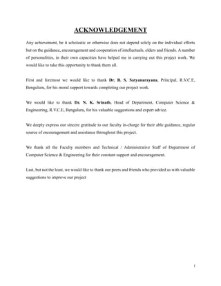 ACKNOWLEDGEMENT
Any achievement, be it scholastic or otherwise does not depend solely on the individual efforts
but on the guidance, encouragement and cooperation of intellectuals, elders and friends. A number
of personalities, in their own capacities have helped me in carrying out this project work. We
would like to take this opportunity to thank them all.
First and foremost we would like to thank Dr. B. S. Satyanarayana, Principal, R.V.C.E,
Benguluru, for his moral support towards completing our project work.
We would like to thank Dr. N. K. Srinath, Head of Department, Computer Science &
Engineering, R.V.C.E, Benguluru, for his valuable suggestions and expert advice.
We deeply express our sincere gratitude to our faculty in-charge for their able guidance, regular
source of encouragement and assistance throughout this project.
We thank all the Faculty members and Technical / Administrative Staff of Department of
Computer Science & Engineering for their constant support and encouragement.
Last, but not the least, we would like to thank our peers and friends who provided us with valuable
suggestions to improve our project

I

 