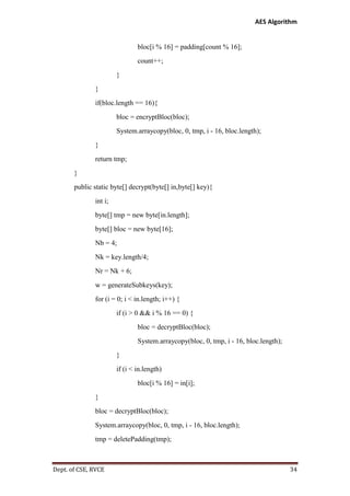 AES Algorithm

bloc[i % 16] = padding[count % 16];
count++;
}
}
if(bloc.length == 16){
bloc = encryptBloc(bloc);
System.arraycopy(bloc, 0, tmp, i - 16, bloc.length);
}
return tmp;
}
public static byte[] decrypt(byte[] in,byte[] key){
int i;
byte[] tmp = new byte[in.length];
byte[] bloc = new byte[16];
Nb = 4;
Nk = key.length/4;
Nr = Nk + 6;
w = generateSubkeys(key);
for (i = 0; i < in.length; i++) {
if (i > 0 && i % 16 == 0) {
bloc = decryptBloc(bloc);
System.arraycopy(bloc, 0, tmp, i - 16, bloc.length);
}
if (i < in.length)
bloc[i % 16] = in[i];
}
bloc = decryptBloc(bloc);
System.arraycopy(bloc, 0, tmp, i - 16, bloc.length);
tmp = deletePadding(tmp);

Dept. of CSE, RVCE

34

 
