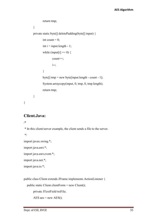 AES Algorithm

return tmp;
}
private static byte[] deletePadding(byte[] input) {
int count = 0;
int i = input.length - 1;
while (input[i] == 0) {
count++;
i--;
}
byte[] tmp = new byte[input.length - count - 1];
System.arraycopy(input, 0, tmp, 0, tmp.length);
return tmp;
}
}

Client.Java:
/*
* In this client/server example, the client sends a file to the server.
*/
import javax.swing.*;
import java.awt.*;
import java.awt.event.*;
import java.net.*;
import java.io.*;

public class Client extends JFrame implements ActionListener {
public static Client clientForm = new Client();
private JTextField txtFile;
AES aes = new AES();

Dept. of CSE, RVCE

35

 