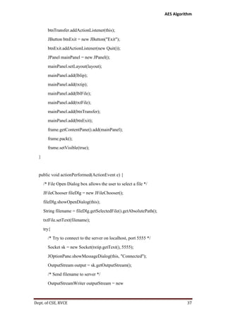 AES Algorithm

btnTransfer.addActionListener(this);
JButton btnExit = new JButton("Exit");
btnExit.addActionListener(new Quit());
JPanel mainPanel = new JPanel();
mainPanel.setLayout(layout);
mainPanel.add(lblip);
mainPanel.add(txtip);
mainPanel.add(lblFile);
mainPanel.add(txtFile);
mainPanel.add(btnTransfer);
mainPanel.add(btnExit);
frame.getContentPane().add(mainPanel);
frame.pack();
frame.setVisible(true);
}

public void actionPerformed(ActionEvent e) {
/* File Open Dialog box allows the user to select a file */
JFileChooser fileDlg = new JFileChooser();
fileDlg.showOpenDialog(this);
String filename = fileDlg.getSelectedFile().getAbsolutePath();
txtFile.setText(filename);
try{
/* Try to connect to the server on localhost, port 5555 */
Socket sk = new Socket(txtip.getText(), 5555);
JOptionPane.showMessageDialog(this, "Connected");
OutputStream output = sk.getOutputStream();
/* Send filename to server */
OutputStreamWriter outputStream = new

Dept. of CSE, RVCE

37

 