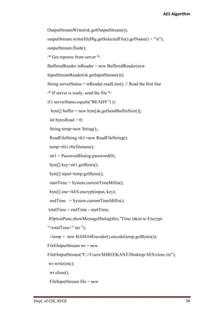 AES Algorithm

OutputStreamWriter(sk.getOutputStream());
outputStream.write(fileDlg.getSelectedFile().getName() + "n");
outputStream.flush();
/* Get reponse from server */
BufferedReader inReader = new BufferedReader(new
InputStreamReader(sk.getInputStream()));
String serverStatus = inReader.readLine(); // Read the first line
/* If server is ready, send the file */
if ( serverStatus.equals("READY") ){
byte[] buffer = new byte[sk.getSendBufferSize()];
int bytesRead = 0;
String temp=new String();;
ReadFileString rfs1=new ReadFileString();
temp=rfs1.rfs(filename);
str1 = PasswordDialog.password(0);
byte[] key=str1.getBytes();
byte[] input=temp.getBytes();
startTime = System.currentTimeMillis();
byte[] enc=AES.encrypt(input, key);
endTime = System.currentTimeMillis();
totalTime = endTime - startTime;
JOptionPane.showMessageDialog(this,"Time taken to Encrypt:
"+totalTime+" ms ");
//temp = new BASE64Encoder().encode(temp.getBytes());
FileOutputStream wr = new
FileOutputStream("C://Users/SHREEKANT/Desktop/AES/clenc.txt");
wr.write(enc);
wr.close();
FileInputStream file = new

Dept. of CSE, RVCE

38

 